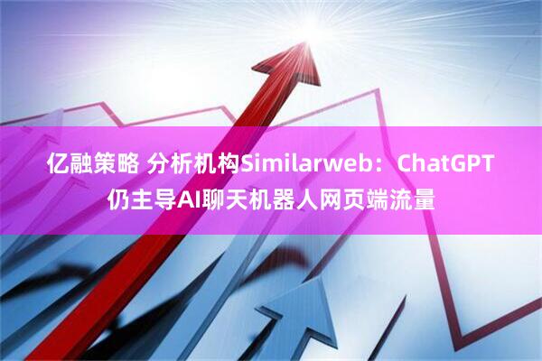 亿融策略 分析机构Similarweb：ChatGPT仍主导AI聊天机器人网页端流量
