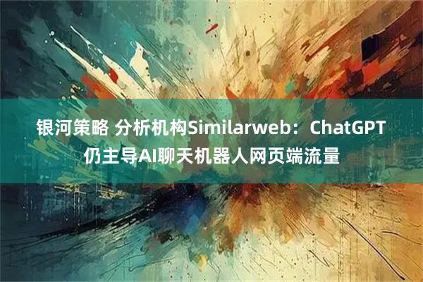 银河策略 分析机构Similarweb：ChatGPT仍主导AI聊天机器人网页端流量