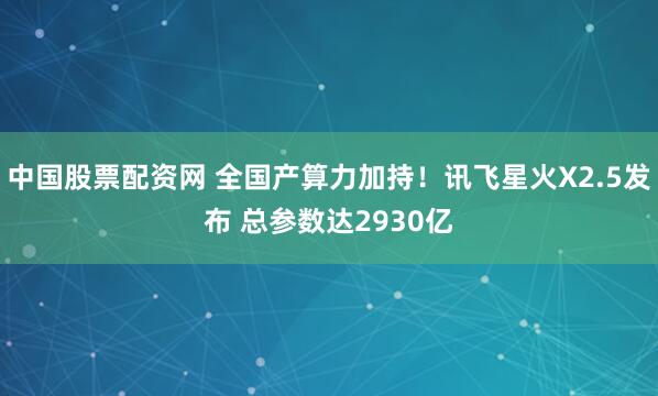 中国股票配资网 全国产算力加持！讯飞星火X2.5发布 总参数达2930亿