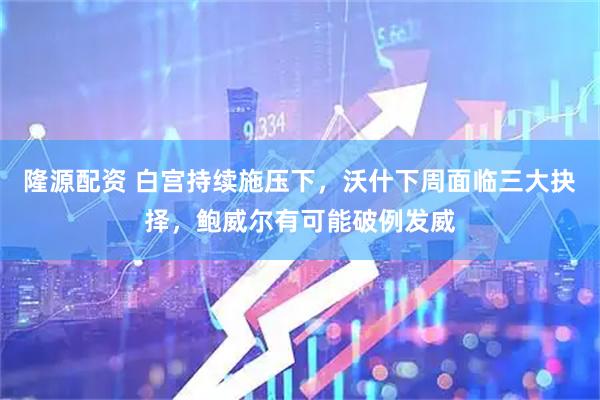 隆源配资 白宫持续施压下，沃什下周面临三大抉择，鲍威尔有可能破例发威