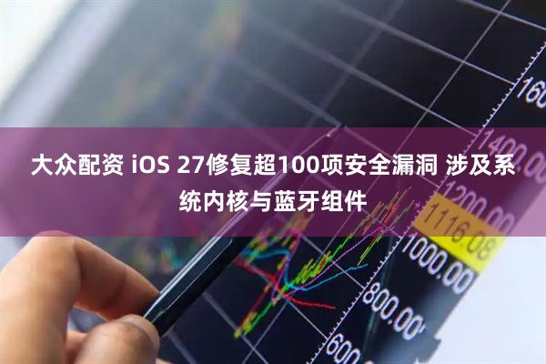 大众配资 iOS 27修复超100项安全漏洞 涉及系统内核与蓝牙组件