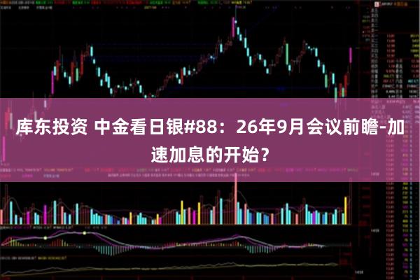 库东投资 中金看日银#88：26年9月会议前瞻-加速加息的开始？