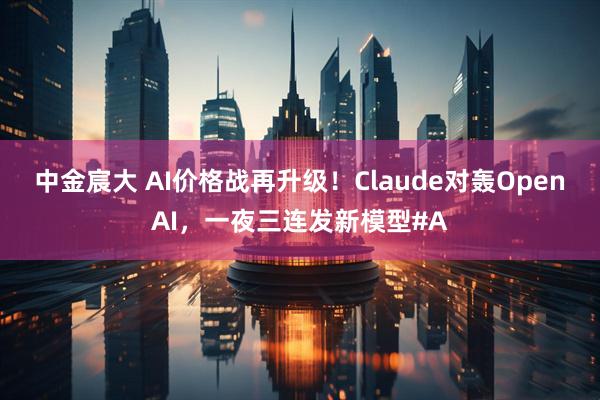 中金宸大 AI价格战再升级！Claude对轰OpenAI，一夜三连发新模型#A