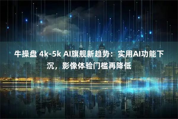牛操盘 4k-5k AI旗舰新趋势：实用AI功能下沉，影像体验门槛再降低