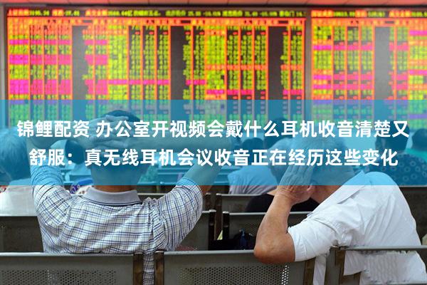 锦鲤配资 办公室开视频会戴什么耳机收音清楚又舒服：真无线耳机会议收音正在经历这些变化