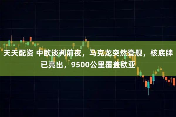 天天配资 中欧谈判前夜，马克龙突然登舰，核底牌已亮出，9500公里覆盖欧亚