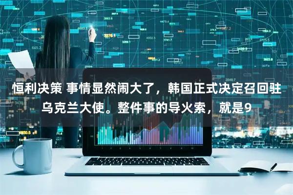 恒利决策 事情显然闹大了，韩国正式决定召回驻乌克兰大使。整件事的导火索，就是9