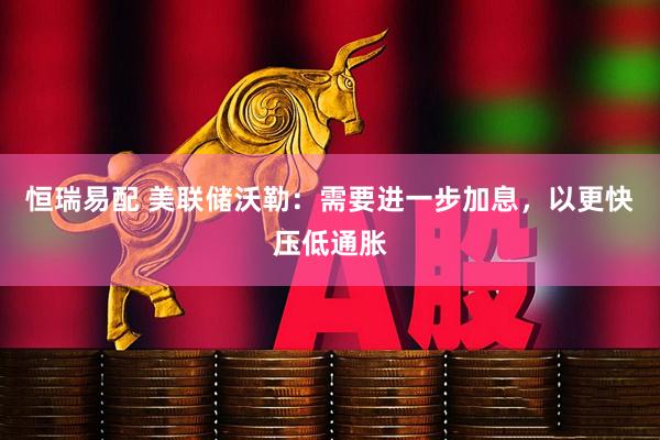 恒瑞易配 美联储沃勒：需要进一步加息，以更快压低通胀