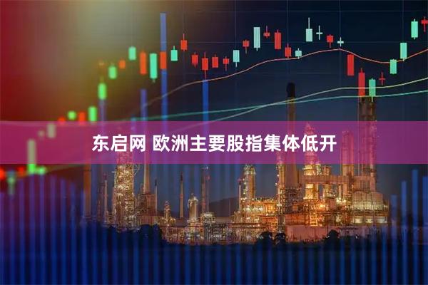 东启网 欧洲主要股指集体低开