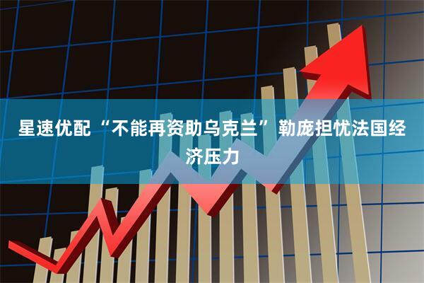 星速优配 “不能再资助乌克兰” 勒庞担忧法国经济压力