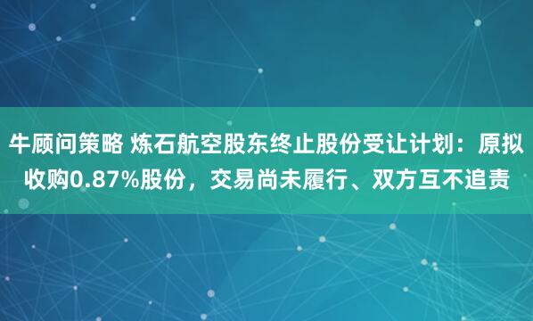 牛顾问策略 炼石航空股东终止股份受让计划：原拟收购0.87%股份，交易尚未履行、双方互不追责