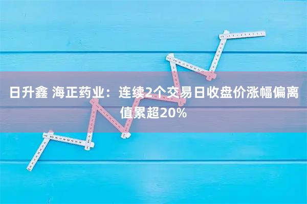 日升鑫 海正药业：连续2个交易日收盘价涨幅偏离值累超20%