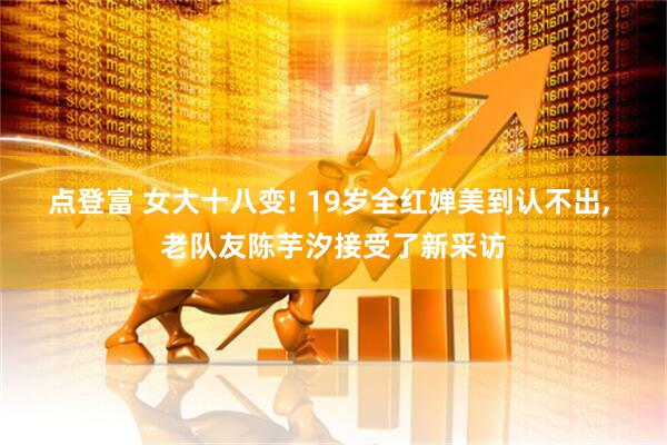 点登富 女大十八变! 19岁全红婵美到认不出, 老队友陈芋汐接受了新采访