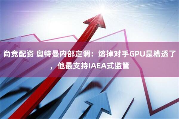 尚竞配资 奥特曼内部定调：熔掉对手GPU是糟透了，他最支持IAEA式监管