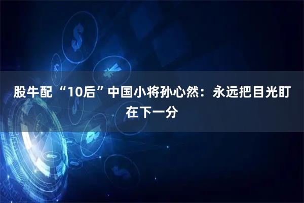股牛配 “10后”中国小将孙心然：永远把目光盯在下一分