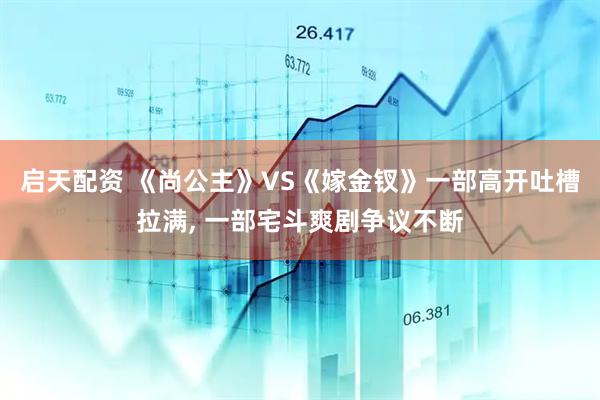启天配资 《尚公主》VS《嫁金钗》一部高开吐槽拉满, 一部宅斗爽剧争议不断