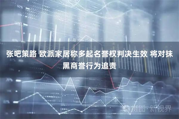 张吧策路 欧派家居称多起名誉权判决生效 将对抹黑商誉行为追责
