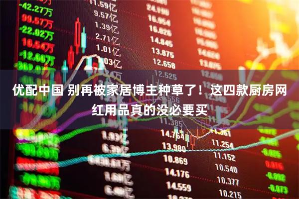 优配中国 别再被家居博主种草了！这四款厨房网红用品真的没必要买