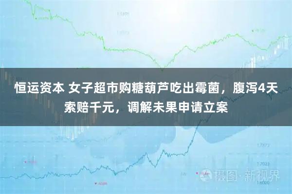 恒运资本 女子超市购糖葫芦吃出霉菌，腹泻4天索赔千元，调解未果申请立案