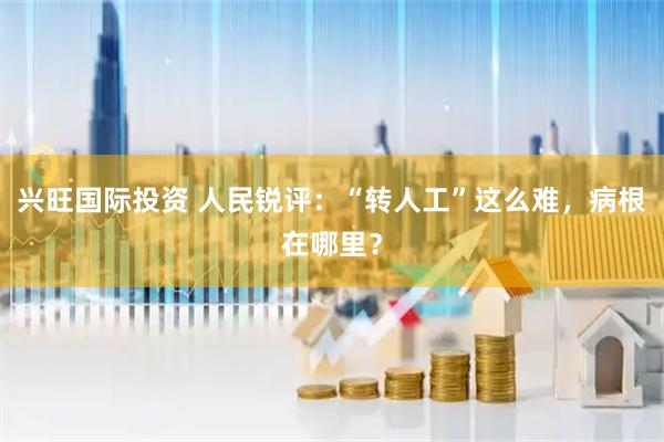 兴旺国际投资 人民锐评：“转人工”这么难，病根在哪里？