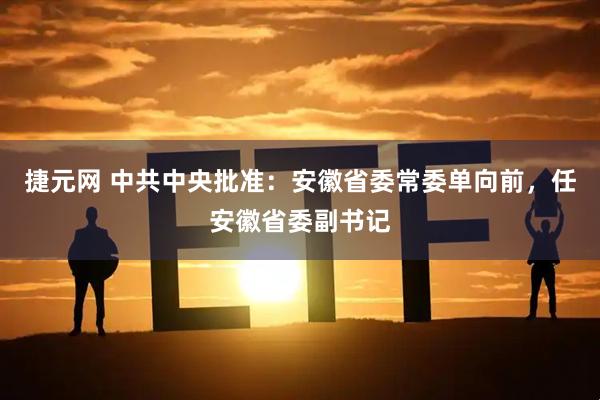 捷元网 中共中央批准：安徽省委常委单向前，任安徽省委副书记