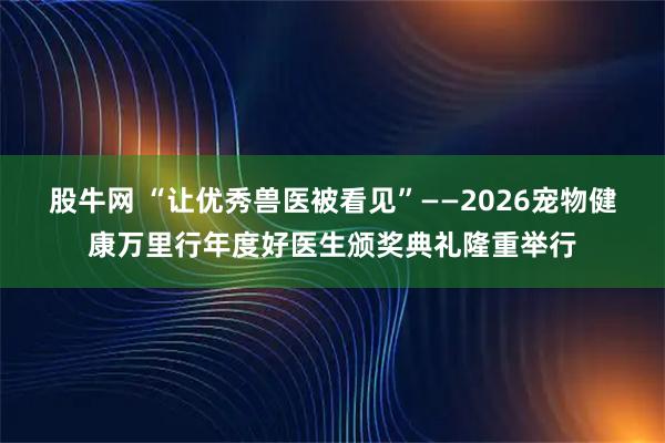 股牛网 “让优秀兽医被看见”——2026宠物健康万里行年度好医生颁奖典礼隆重举行