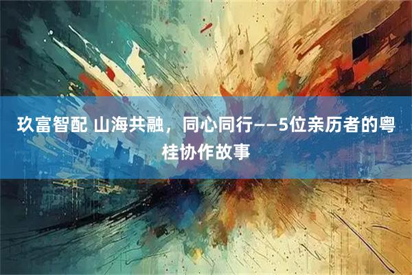 玖富智配 山海共融，同心同行——5位亲历者的粤桂协作故事