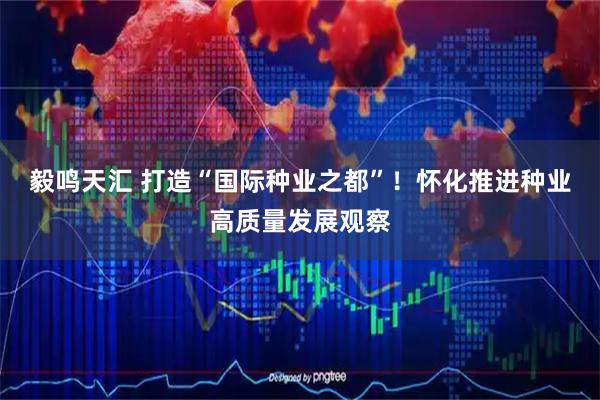 毅鸣天汇 打造“国际种业之都”！怀化推进种业高质量发展观察